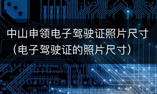 中山申领电子驾驶证照片尺寸（电子驾驶证的照片尺寸）