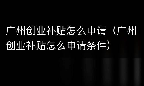 广州创业补贴怎么申请（广州创业补贴怎么申请条件）