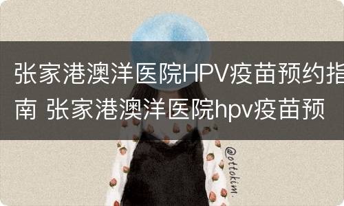 张家港澳洋医院HPV疫苗预约指南 张家港澳洋医院hpv疫苗预约指南下载