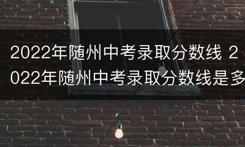 2022年随州中考录取分数线 2022年随州中考录取分数线是多少分