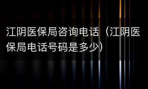 江阴医保局咨询电话（江阴医保局电话号码是多少）