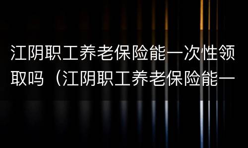 江阴职工养老保险能一次性领取吗（江阴职工养老保险能一次性领取吗多少钱）