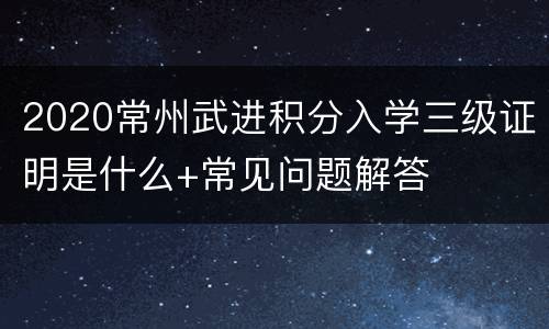 2020常州武进积分入学三级证明是什么+常见问题解答