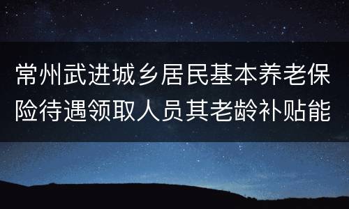 常州武进城乡居民基本养老保险待遇领取人员其老龄补贴能领多少