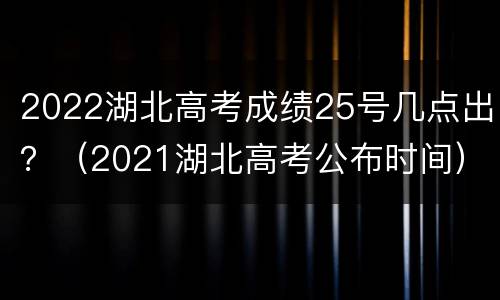 2022湖北高考成绩25号几点出？（2021湖北高考公布时间）
