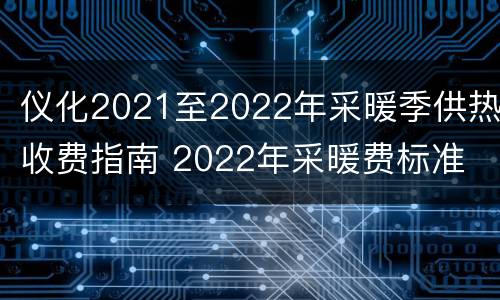 仪化2021至2022年采暖季供热收费指南 2022年采暖费标准