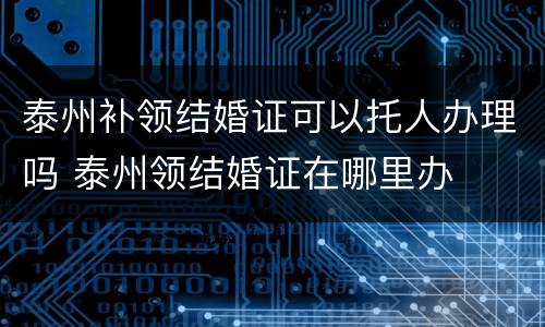 泰州补领结婚证可以托人办理吗 泰州领结婚证在哪里办