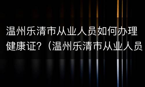 温州乐清市从业人员如何办理健康证?（温州乐清市从业人员如何办理健康证电话）