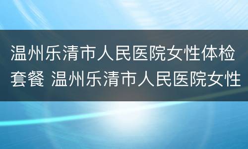 温州乐清市人民医院女性体检套餐 温州乐清市人民医院女性体检套餐多少钱
