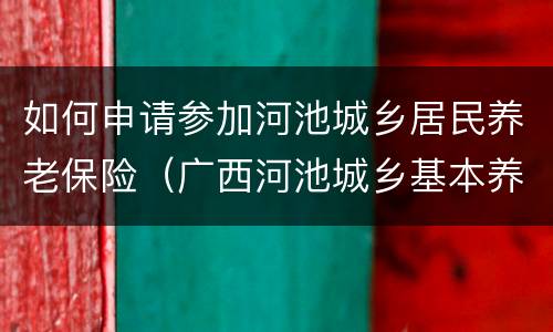 如何申请参加河池城乡居民养老保险（广西河池城乡基本养老保险）