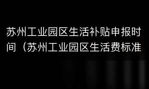 苏州工业园区生活补贴申报时间（苏州工业园区生活费标准）