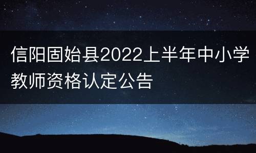 信阳固始县2022上半年中小学教师资格认定公告