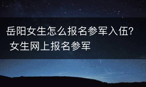 岳阳女生怎么报名参军入伍？ 女生网上报名参军