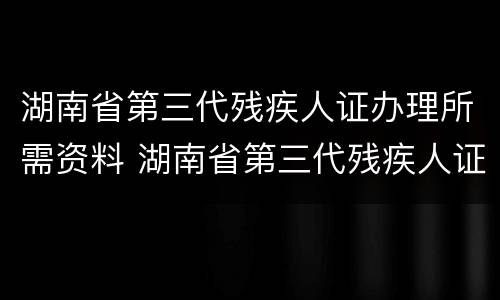 湖南省第三代残疾人证办理所需资料 湖南省第三代残疾人证办理所需资料有哪些