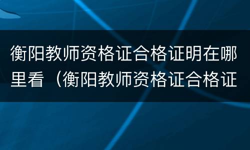 衡阳教师资格证合格证明在哪里看（衡阳教师资格证合格证明在哪里看到）