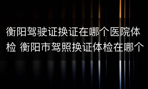 衡阳驾驶证换证在哪个医院体检 衡阳市驾照换证体检在哪个医院