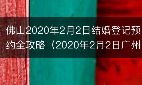 佛山2020年2月2日结婚登记预约全攻略（2020年2月2日广州哪里能拿结婚证）