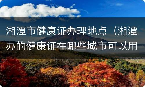 湘潭市健康证办理地点（湘潭办的健康证在哪些城市可以用）