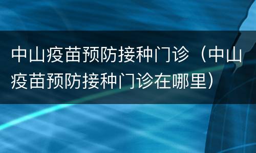 中山疫苗预防接种门诊（中山疫苗预防接种门诊在哪里）