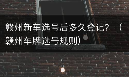 赣州新车选号后多久登记？（赣州车牌选号规则）
