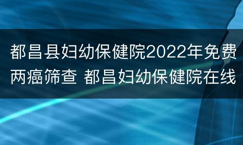 都昌县妇幼保健院2022年免费两癌筛查 都昌妇幼保健院在线咨询