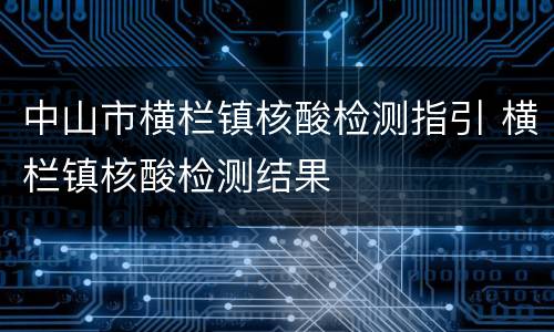 中山市横栏镇核酸检测指引 横栏镇核酸检测结果