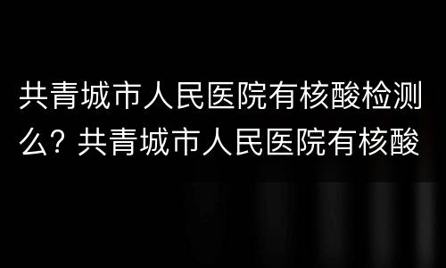 共青城市人民医院有核酸检测么? 共青城市人民医院有核酸检测么吗