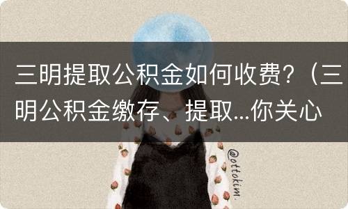 三明提取公积金如何收费?（三明公积金缴存、提取...你关心的这些问题,有最新答复）