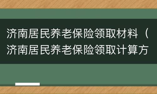 济南居民养老保险领取材料（济南居民养老保险领取计算方法）