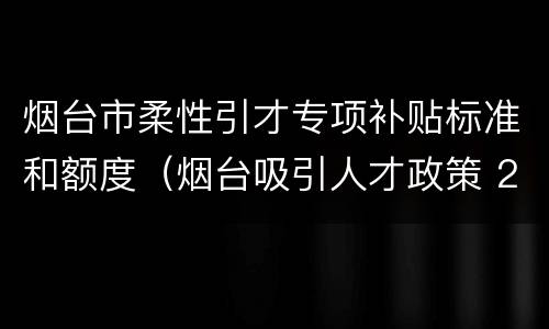 烟台市柔性引才专项补贴标准和额度（烟台吸引人才政策 2020）