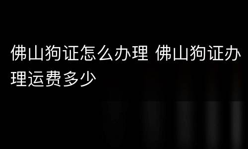 佛山狗证怎么办理 佛山狗证办理运费多少