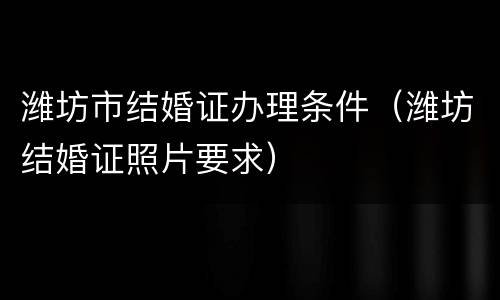 潍坊市结婚证办理条件（潍坊结婚证照片要求）