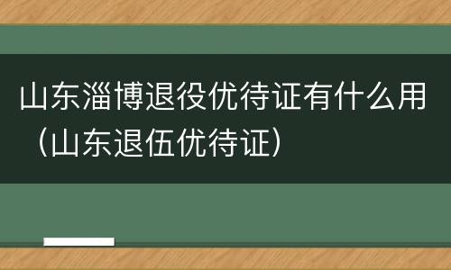 山东淄博退役优待证有什么用（山东退伍优待证）