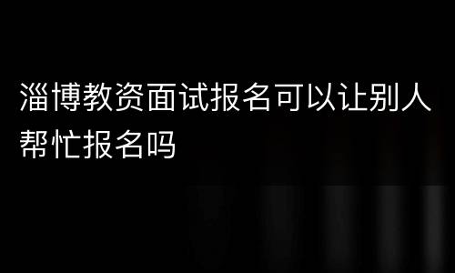 淄博教资面试报名可以让别人帮忙报名吗