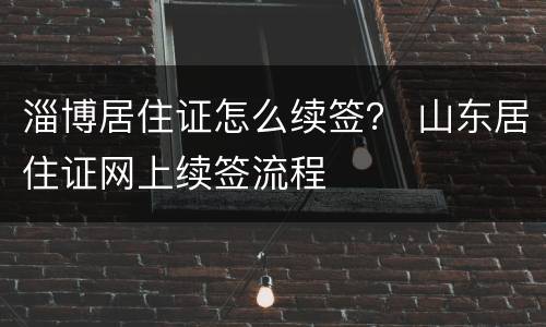 淄博居住证怎么续签？ 山东居住证网上续签流程