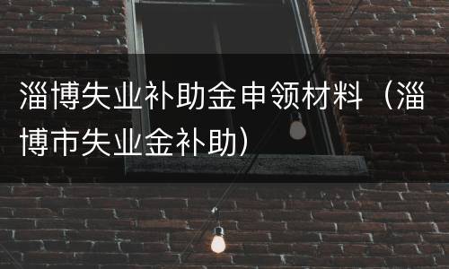 淄博失业补助金申领材料（淄博市失业金补助）