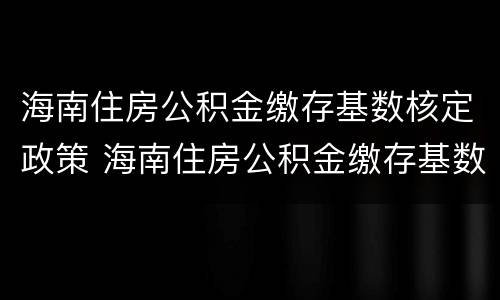 海南住房公积金缴存基数核定政策 海南住房公积金缴存基数核定政策最新