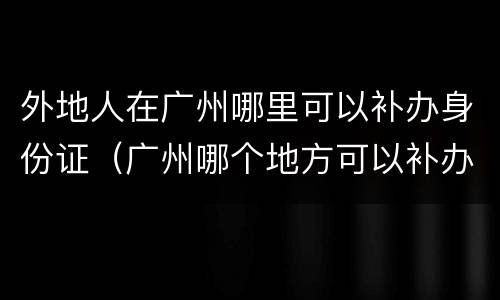 外地人在广州哪里可以补办身份证（广州哪个地方可以补办外地身份证）
