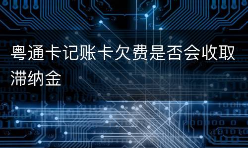 粤通卡记账卡欠费是否会收取滞纳金