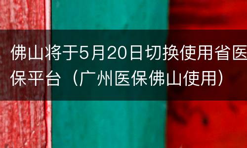 佛山将于5月20日切换使用省医保平台（广州医保佛山使用）