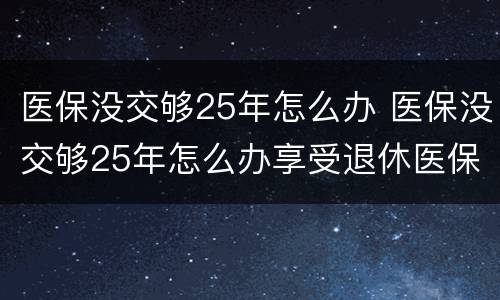 医保没交够25年怎么办 医保没交够25年怎么办享受退休医保