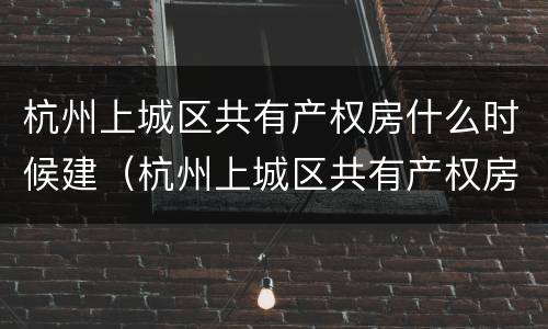 杭州上城区共有产权房什么时候建（杭州上城区共有产权房什么时候建好）