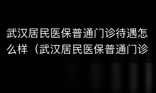 武汉居民医保普通门诊待遇怎么样（武汉居民医保普通门诊待遇怎么样啊）