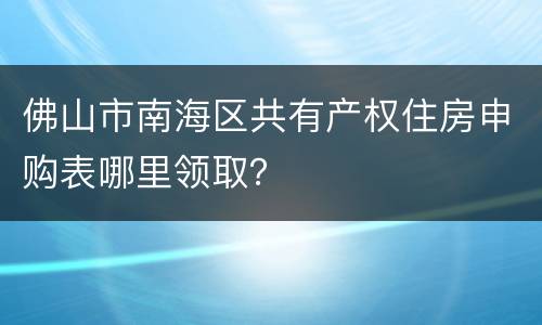 佛山市南海区共有产权住房申购表哪里领取？