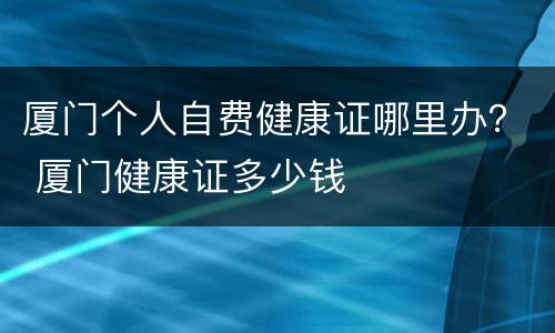 厦门个人自费健康证哪里办？ 厦门健康证多少钱