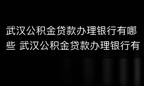 武汉公积金贷款办理银行有哪些 武汉公积金贷款办理银行有哪些流程
