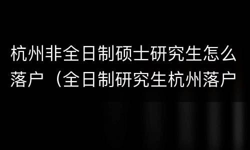 杭州非全日制硕士研究生怎么落户（全日制研究生杭州落户怎么办理）