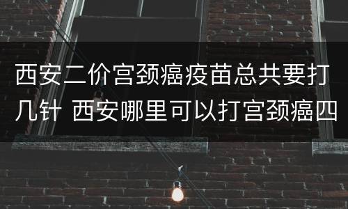 西安二价宫颈癌疫苗总共要打几针 西安哪里可以打宫颈癌四价疫苗