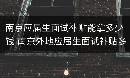 南京应届生面试补贴能拿多少钱 南京外地应届生面试补贴多久能拿到