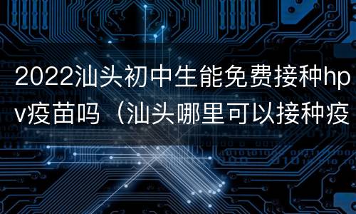 2022汕头初中生能免费接种hpv疫苗吗（汕头哪里可以接种疫苗）